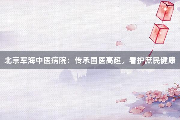 北京军海中医病院：传承国医高超，看护庶民健康